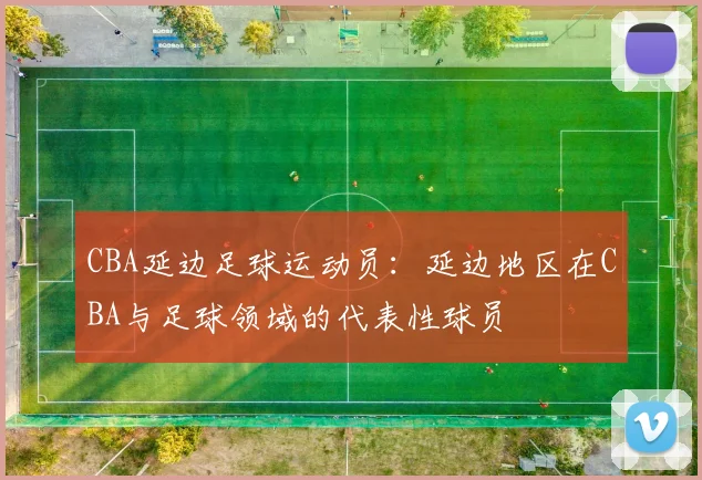 CBA延边足球运动员：延边地区在CBA与足球领域的代表性球员